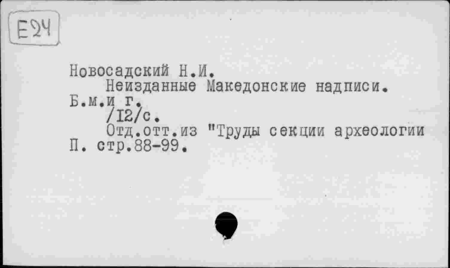 ﻿Новосадский Н.И.
Неизданные Македонские надписи. Б.м.и г.
/12/с.
Отд.отт.из ’’Труды секции археологии П. стр.88-99.